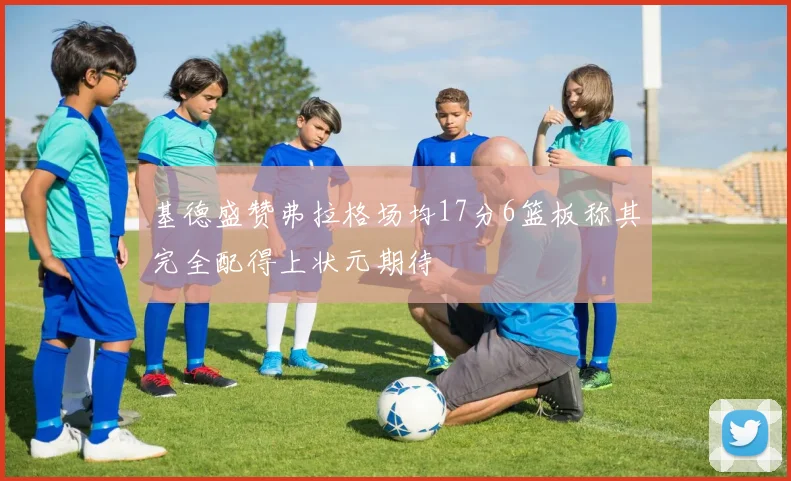 基德盛赞弗拉格场均17分6篮板称其完全配得上状元期待