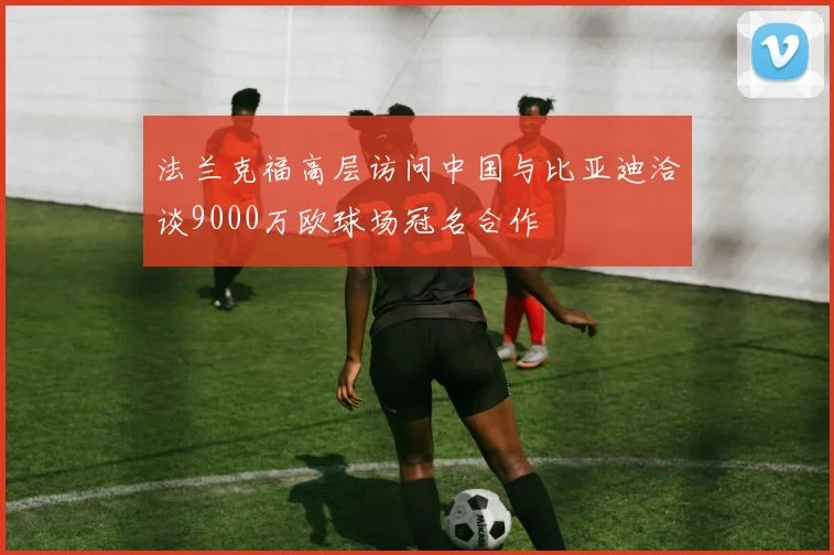 法兰克福高层访问中国与比亚迪洽谈9000万欧球场冠名合作