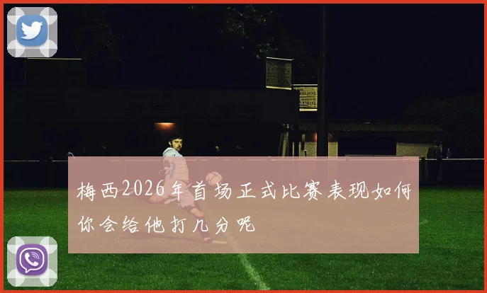 梅西2026年首场正式比赛表现如何你会给他打几分呢