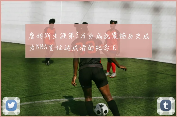 詹姆斯生涯第5万分成就震撼历史成为NBA首位达成者的纪念日