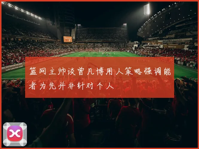篮网主帅谈曾凡博用人策略强调能者为先并非针对个人
