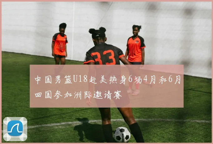 中国男篮U18赴美热身6场4月和6月回国参加洲际邀请赛
