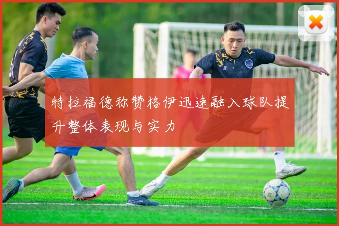 特拉福德称赞格伊迅速融入球队提升整体表现与实力