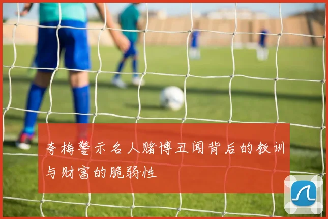 夸梅警示名人赌博丑闻背后的教训与财富的脆弱性