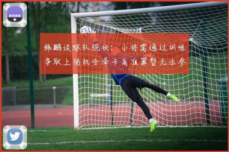 韩鹏谈球队现状：小将需通过训练争取上场机会泽卡高准翼暂无法参赛