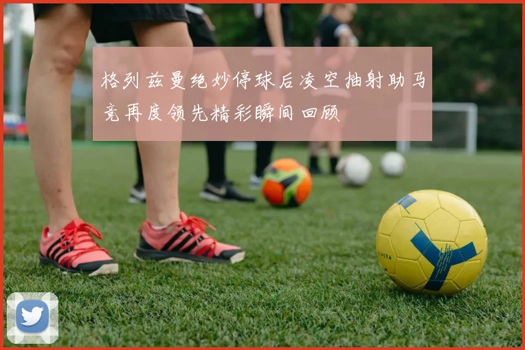 格列兹曼绝妙停球后凌空抽射助马竞再度领先精彩瞬间回顾