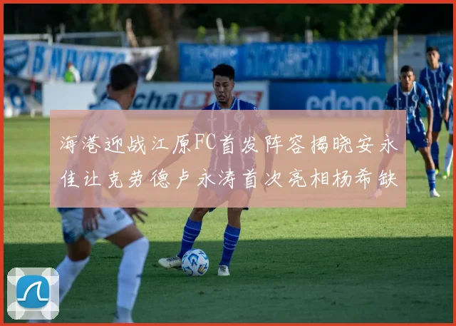 海港迎战江原FC首发阵容揭晓安永佳让克劳德卢永涛首次亮相杨希缺席