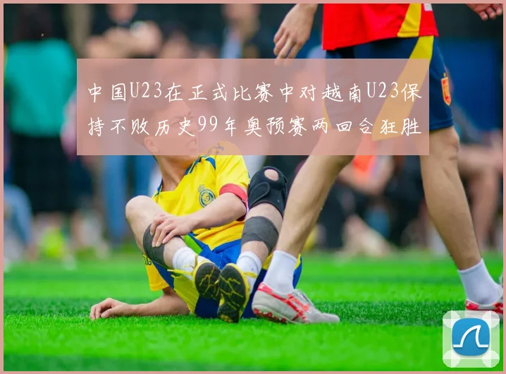 中国U23在正式比赛中对越南U23保持不败历史99年奥预赛两回合狂胜7-0
