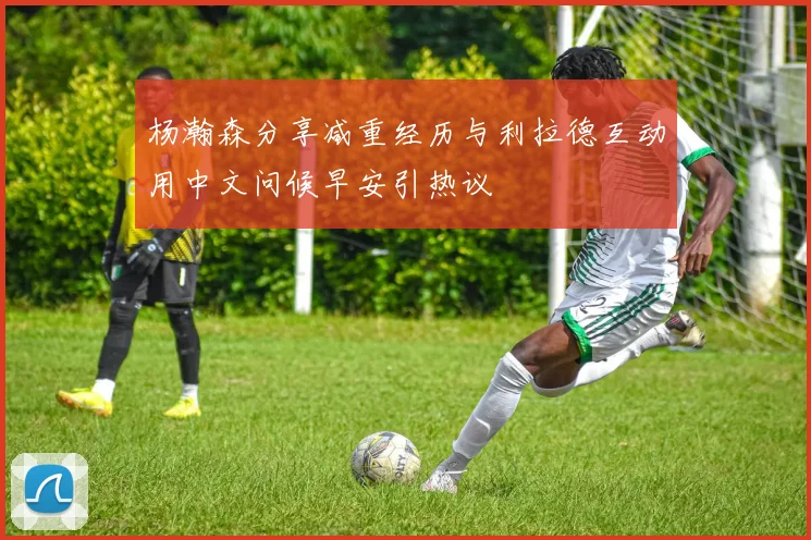 杨瀚森分享减重经历与利拉德互动用中文问候早安引热议