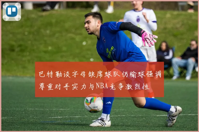 巴特勒谈字母缺席球队仍输球强调尊重对手实力与NBA竞争激烈性