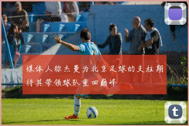 媒体人称杰曼为北京足球的支柱期待其带领球队重回巅峰