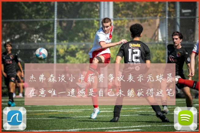杰弗森谈小卡薪资争议表示无球员在意唯一遗憾是自己未能获得这笔钱