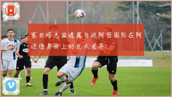 塞尔塔总监透露与迈阿密国际在阿连德身价上的巨大差异