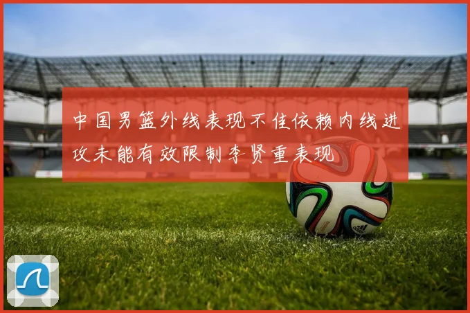 中国男篮外线表现不佳依赖内线进攻未能有效限制李贤重表现