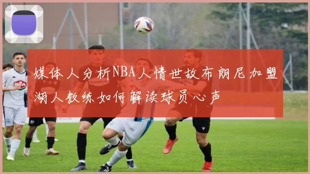 媒体人分析NBA人情世故布朗尼加盟湖人教练如何解读球员心声