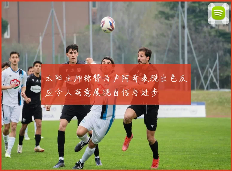 太阳主帅称赞马卢阿奇表现出色反应令人满意展现自信与进步