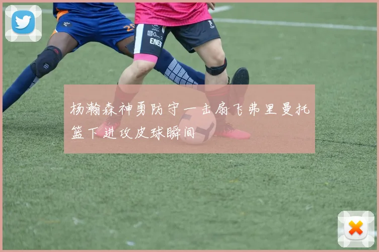 杨瀚森神勇防守一击扇飞弗里曼托篮下进攻皮球瞬间