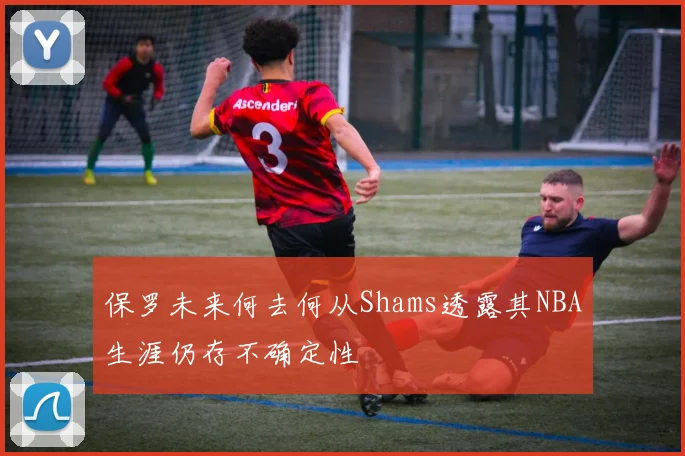 保罗未来何去何从Shams透露其NBA生涯仍存不确定性