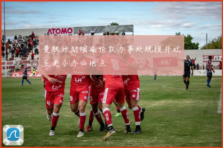 曼联计划缩减伦敦办事处规模并迁至更小办公地点
