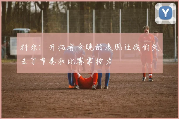 科尔：开拓者今晚的表现让我们失去了节奏和比赛掌控力