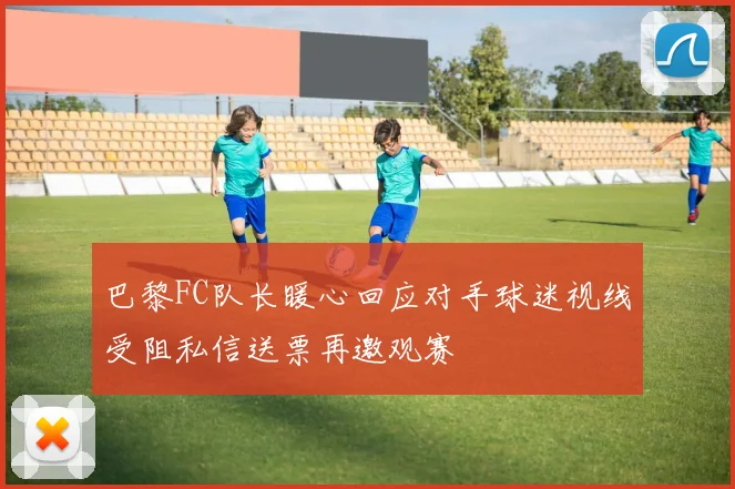 巴黎FC队长暖心回应对手球迷视线受阻私信送票再邀观赛