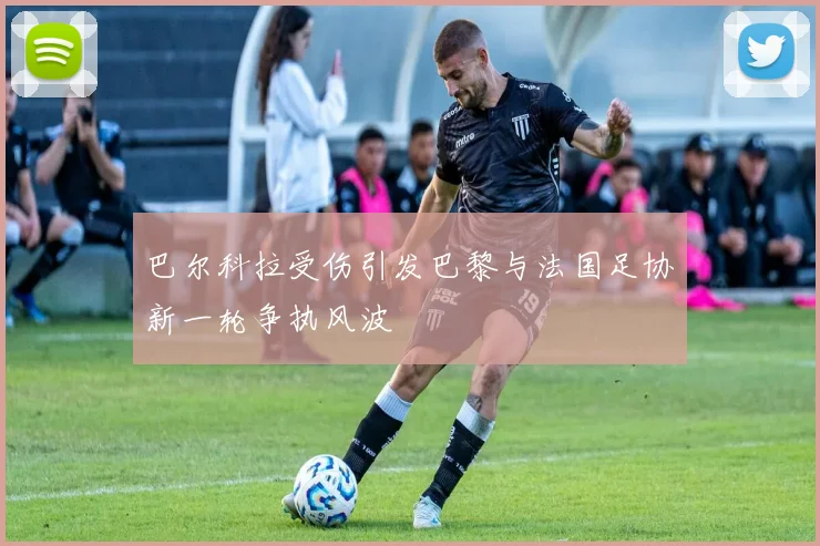 巴尔科拉受伤引发巴黎与法国足协新一轮争执风波