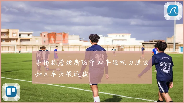 夸梅称詹姆斯防守回半场吃力进攻如火车头般迅猛