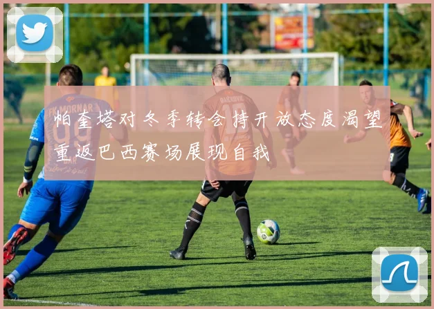 帕奎塔对冬季转会持开放态度渴望重返巴西赛场展现自我