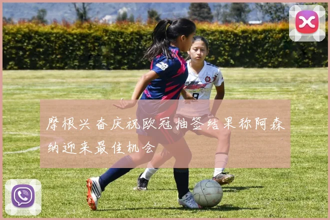 摩根兴奋庆祝欧冠抽签结果称阿森纳迎来最佳机会