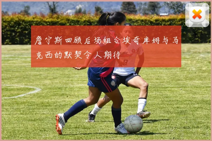 詹宁斯回顾后场组合埃奇库姆与马克西的默契令人期待