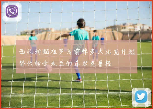 西汉姆瞄准罗马前锋多夫比克计划替代转会米兰的菲尔克鲁格