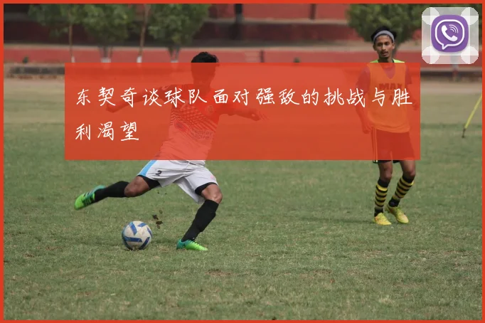 东契奇谈球队面对强敌的挑战与胜利渴望