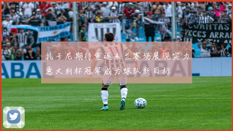 扎卡尼期待重返米兰赛场展现实力意大利杯冠军成为球队新目标
