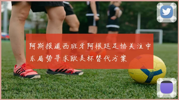 阿斯报道西班牙阿根廷足协关注中东局势寻求欧美杯替代方案