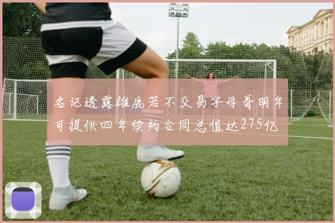 名记透露雄鹿若不交易字母哥明年可提供四年续约合同总值达275亿